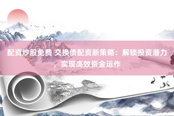 配资炒股免费 交换债配资新策略：解锁投资潜力，实现高效资金运作