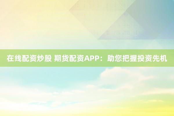 在线配资炒股 期货配资APP：助您把握投资先机