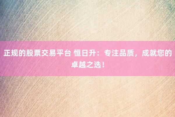 正规的股票交易平台 恒日升：专注品质，成就您的卓越之选！