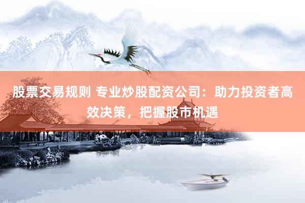 股票交易规则 专业炒股配资公司：助力投资者高效决策，把握股市机遇