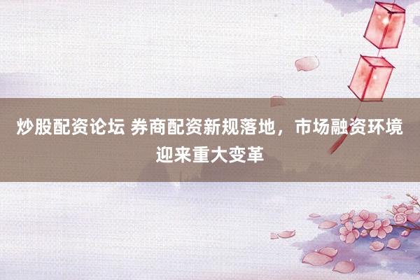 炒股配资论坛 券商配资新规落地，市场融资环境迎来重大变革