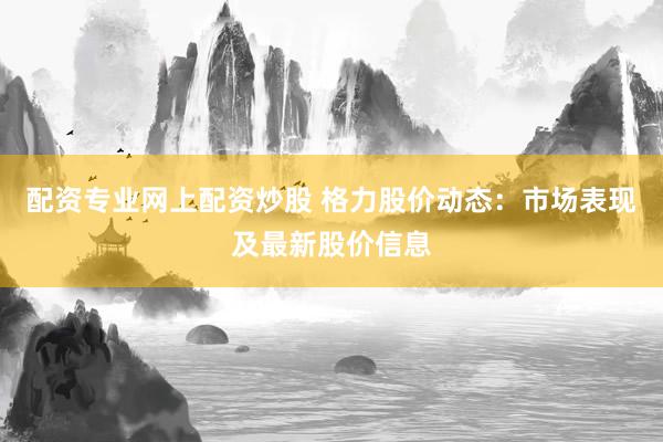 配资专业网上配资炒股 格力股价动态：市场表现及最新股价信息