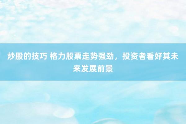 炒股的技巧 格力股票走势强劲，投资者看好其未来发展前景