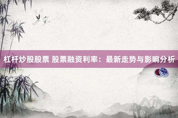 杠杆炒股股票 股票融资利率：最新走势与影响分析