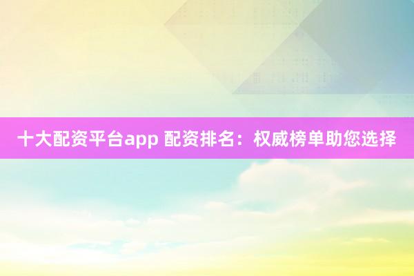 十大配资平台app 配资排名：权威榜单助您选择