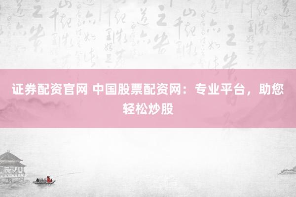 证券配资官网 中国股票配资网：专业平台，助您轻松炒股