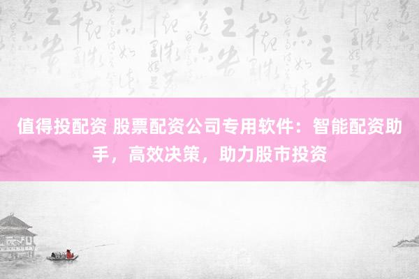 值得投配资 股票配资公司专用软件：智能配资助手，高效决策，助力股市投资