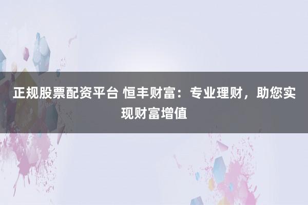正规股票配资平台 恒丰财富：专业理财，助您实现财富增值