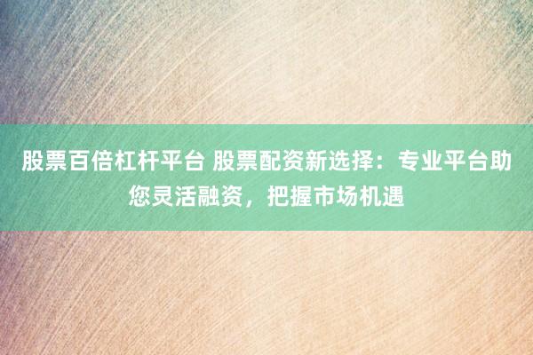 股票百倍杠杆平台 股票配资新选择：专业平台助您灵活融资，把握市场机遇