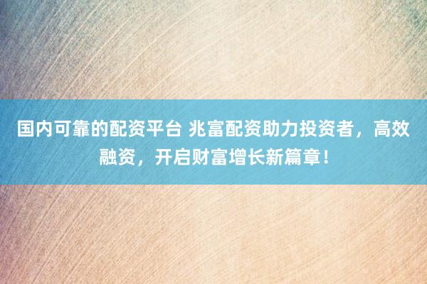 国内可靠的配资平台 兆富配资助力投资者，高效融资，开启财富增长新篇章！