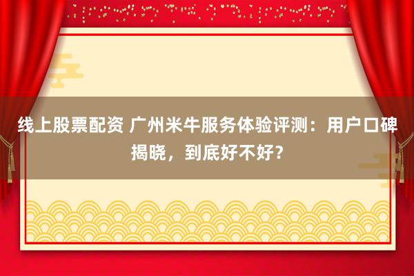 线上股票配资 广州米牛服务体验评测：用户口碑揭晓，到底好不好？