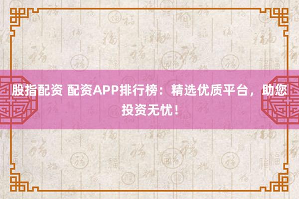股指配资 配资APP排行榜：精选优质平台，助您投资无忧！