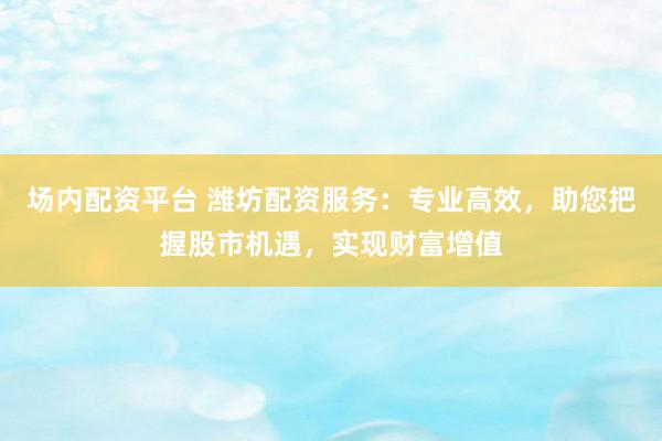 场内配资平台 潍坊配资服务：专业高效，助您把握股市机遇，实现财富增值