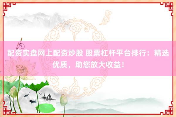 配资实盘网上配资炒股 股票杠杆平台排行：精选优质，助您放大收益！